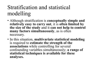 Stratification and statistical
modelling
• Although stratification is conceptually simple and
relatively easy to carry out, it is often limited by
the size of the study and it can not help to control
many factors simultaneously, as is often
necessary.
• In this situation, multivariate statistical modeling
is required to estimate the strength of the
associations while controlling for several
confounding variables simultaneously; a range of
statistical techniques is available for these
analyses.
 