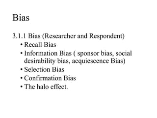 Bias
3.1.1 Bias (Researcher and Respondent)
• Recall Bias
• Information Bias ( sponsor bias, social
desirability bias, acquiescence Bias)
• Selection Bias
• Confirmation Bias
• The halo effect.
 