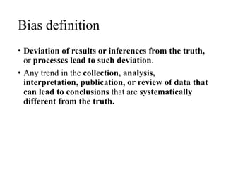 Bias definition
• Deviation of results or inferences from the truth,
or processes lead to such deviation.
• Any trend in the collection, analysis,
interpretation, publication, or review of data that
can lead to conclusions that are systematically
different from the truth.
 