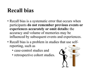 Recall bias
• Recall bias is a systematic error that occurs when
participants do not remember previous events or
experiences accurately or omit details: the
accuracy and volume of memories may be
influenced by subsequent events and experiences.
• Recall bias is a problem in studies that use self-
reporting, such as
• case-control studies and
• retrospective cohort studies.
 