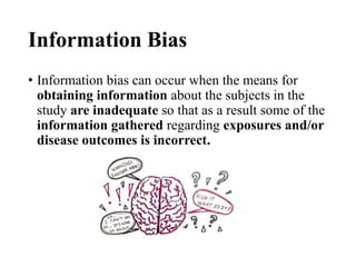 Information Bias
• Information bias can occur when the means for
obtaining information about the subjects in the
study are inadequate so that as a result some of the
information gathered regarding exposures and/or
disease outcomes is incorrect.
 