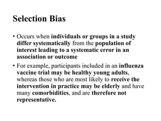 Selection Bias
• Occurs when individuals or groups in a study
differ systematically from the population of
interest leading to a systematic error in an
association or outcome
• For example, participants included in an influenza
vaccine trial may be healthy young adults,
whereas those who are most likely to receive the
intervention in practice may be elderly and have
many comorbidities, and are therefore not
representative.
 