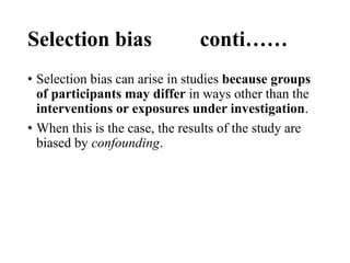 Selection bias conti……
• Selection bias can arise in studies because groups
of participants may differ in ways other than the
interventions or exposures under investigation.
• When this is the case, the results of the study are
biased by confounding.
 