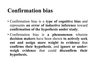 Confirmation bias
• Confirmation bias is a type of cognitive bias and
represents an error of inductive inference toward
confirmation of the hypothesis under study.
• Confirmation bias is a phenomenon wherein
decision makers have been shown to actively seek
out and assign more weight to evidence that
confirms their hypothesis, and ignore or under-
weigh evidence that could disconfirm their
hypothesis.
 