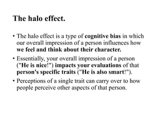 The halo effect.
• The halo effect is a type of cognitive bias in which
our overall impression of a person influences how
we feel and think about their character.
• Essentially, your overall impression of a person
("He is nice!") impacts your evaluations of that
person's specific traits ("He is also smart!").
• Perceptions of a single trait can carry over to how
people perceive other aspects of that person.
 