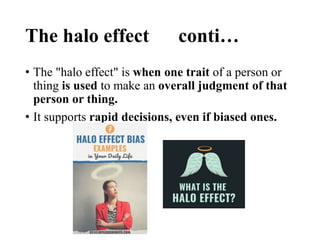 The halo effect conti…
• The "halo effect" is when one trait of a person or
thing is used to make an overall judgment of that
person or thing.
• It supports rapid decisions, even if biased ones.
 