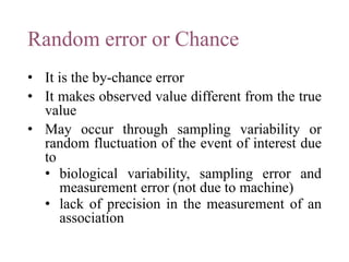 Random error or Chance
• It is the by-chance error
• It makes observed value different from the true
value
• May occur through sampling variability or
random fluctuation of the event of interest due
to
• biological variability, sampling error and
measurement error (not due to machine)
• lack of precision in the measurement of an
association
 