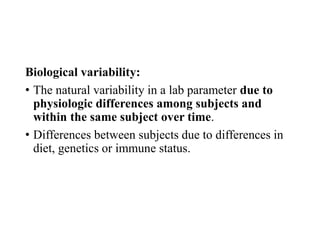 Biological variability:
• The natural variability in a lab parameter due to
physiologic differences among subjects and
within the same subject over time.
• Differences between subjects due to differences in
diet, genetics or immune status.
 