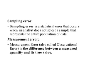 Sampling error:
• Sampling error is a statistical error that occurs
when an analyst does not select a sample that
represents the entire population of data.
Measurement error:
• Measurement Error (also called Observational
Error) is the difference between a measured
quantity and its true value.
 