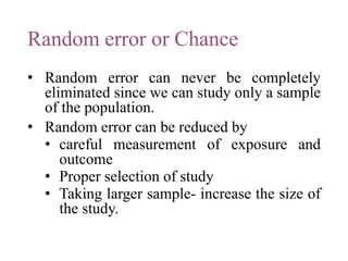 Random error or Chance
• Random error can never be completely
eliminated since we can study only a sample
of the population.
• Random error can be reduced by
• careful measurement of exposure and
outcome
• Proper selection of study
• Taking larger sample- increase the size of
the study.
 