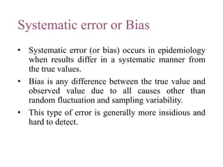 Systematic error or Bias
• Systematic error (or bias) occurs in epidemiology
when results differ in a systematic manner from
the true values.
• Bias is any difference between the true value and
observed value due to all causes other than
random fluctuation and sampling variability.
• This type of error is generally more insidious and
hard to detect.
 