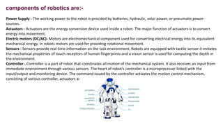 components of robotics are:-
Power Supply - The working power to the robot is provided by batteries, hydraulic, solar powe...