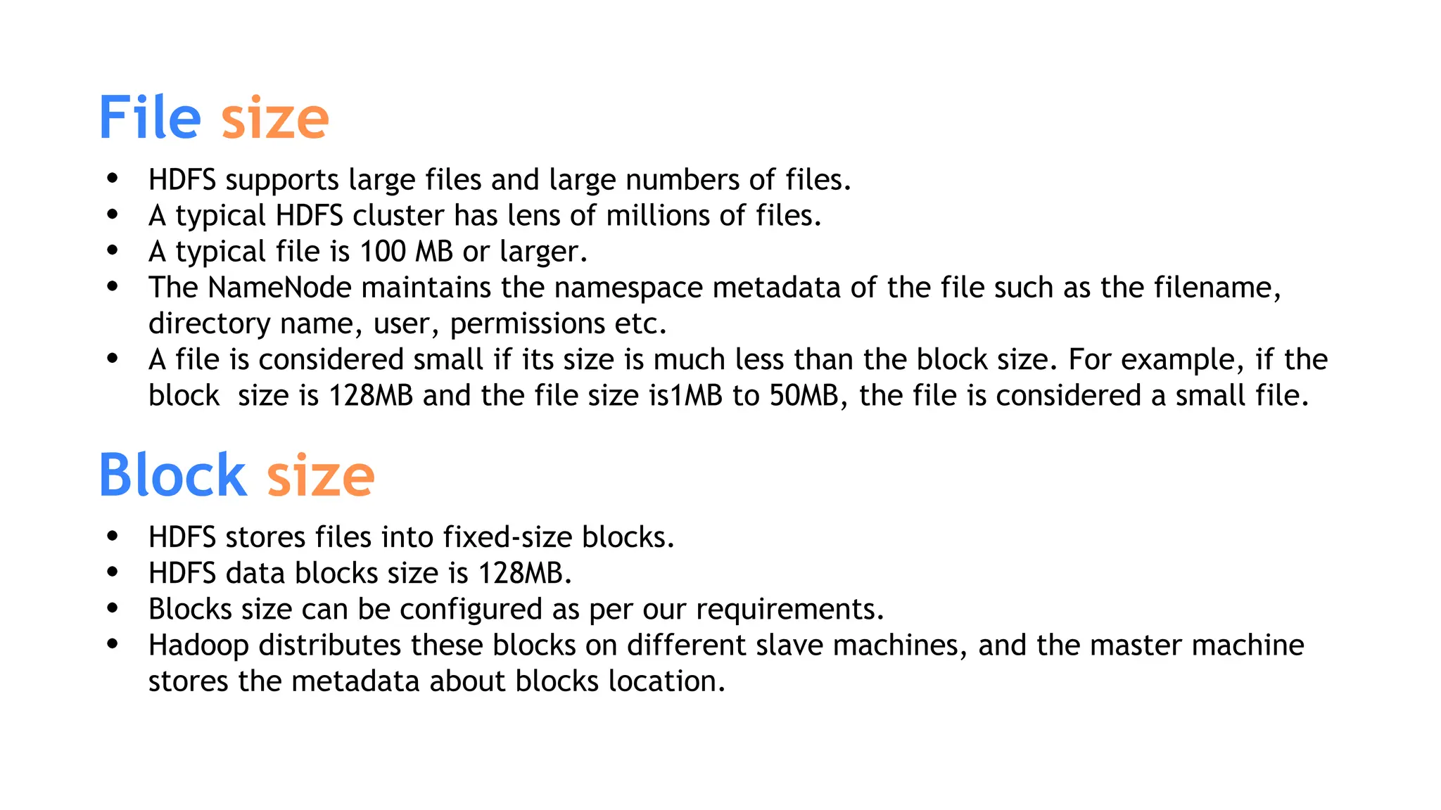 File size
HDFS supports large files and large numbers of files.
A typical HDFS cluster has lens of millions of files.
A typical file is 100 MB or larger.
The NameNode maintains the namespace metadata of the file such as the filename,
directory name, user, permissions etc.
A file is considered small if its size is much less than the block size. For example, if the
block size is 128MB and the file size is1MB to 50MB, the file is considered a small file.
Block size
HDFS stores files into fixed-size blocks.
HDFS data blocks size is 128MB.
Blocks size can be configured as per our requirements.
Hadoop distributes these blocks on different slave machines, and the master machine
stores the metadata about blocks location.
 