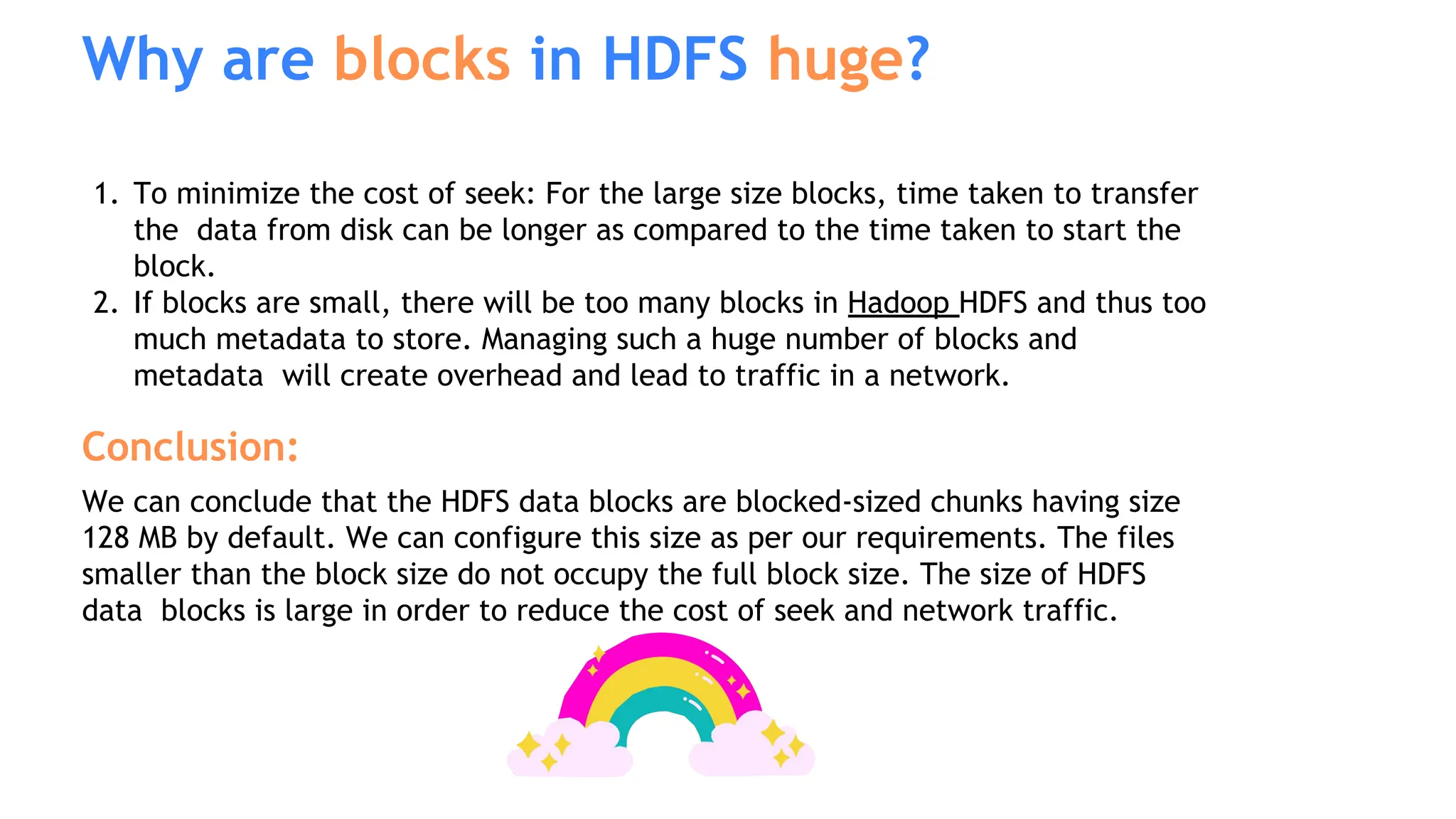 1. To minimize the cost of seek: For the large size blocks, time taken to transfer
the data from disk can be longer as compared to the time taken to start the
block.
2. If blocks are small, there will be too many blocks in Hadoop HDFS and thus too
much metadata to store. Managing such a huge number of blocks and
metadata will create overhead and lead to traffic in a network.
Conclusion:
We can conclude that the HDFS data blocks are blocked-sized chunks having size
128 MB by default. We can configure this size as per our requirements. The files
smaller than the block size do not occupy the full block size. The size of HDFS
data blocks is large in order to reduce the cost of seek and network traffic.
Why are blocks in HDFS huge?
 