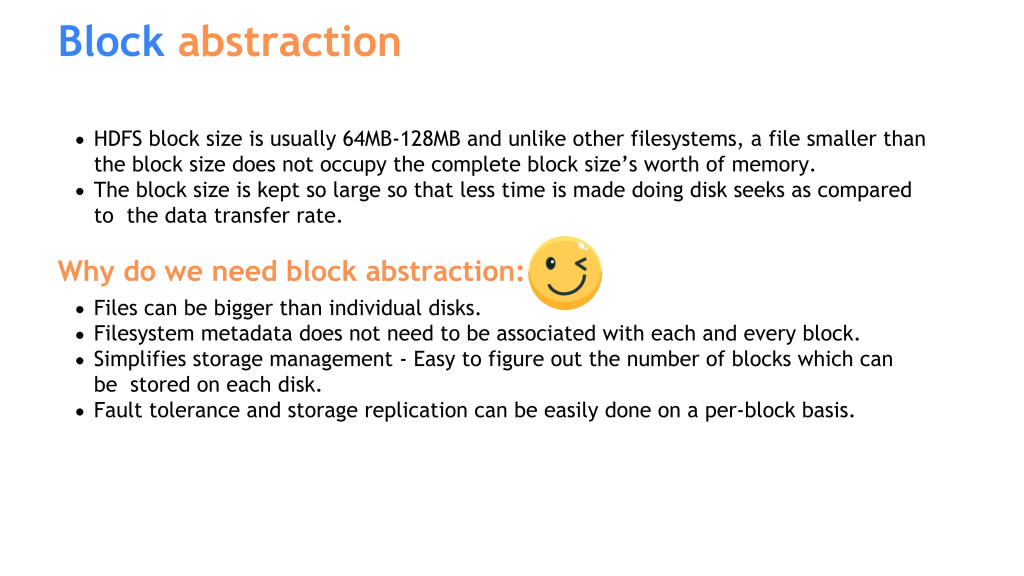 Block abstraction
HDFS block size is usually 64MB-128MB and unlike other filesystems, a file smaller than
the block size does not occupy the complete block size’s worth of memory.
The block size is kept so large so that less time is made doing disk seeks as compared
to the data transfer rate.
Why do we need block abstraction:
Files can be bigger than individual disks.
Filesystem metadata does not need to be associated with each and every block.
Simplifies storage management - Easy to figure out the number of blocks which can
be stored on each disk.
Fault tolerance and storage replication can be easily done on a per-block basis.
 