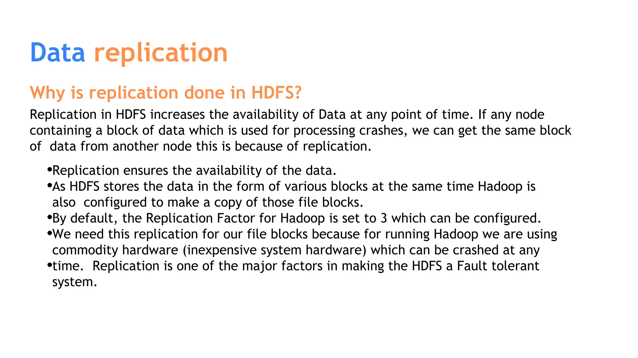 Data replication
Why is replication done in HDFS?
Replication in HDFS increases the availability of Data at any point of time. If any node
containing a block of data which is used for processing crashes, we can get the same block
of data from another node this is because of replication.
Replication ensures the availability of the data.
As HDFS stores the data in the form of various blocks at the same time Hadoop is
also configured to make a copy of those file blocks.
By default, the Replication Factor for Hadoop is set to 3 which can be configured.
We need this replication for our file blocks because for running Hadoop we are using
commodity hardware (inexpensive system hardware) which can be crashed at any
time. Replication is one of the major factors in making the HDFS a Fault tolerant
system.
 