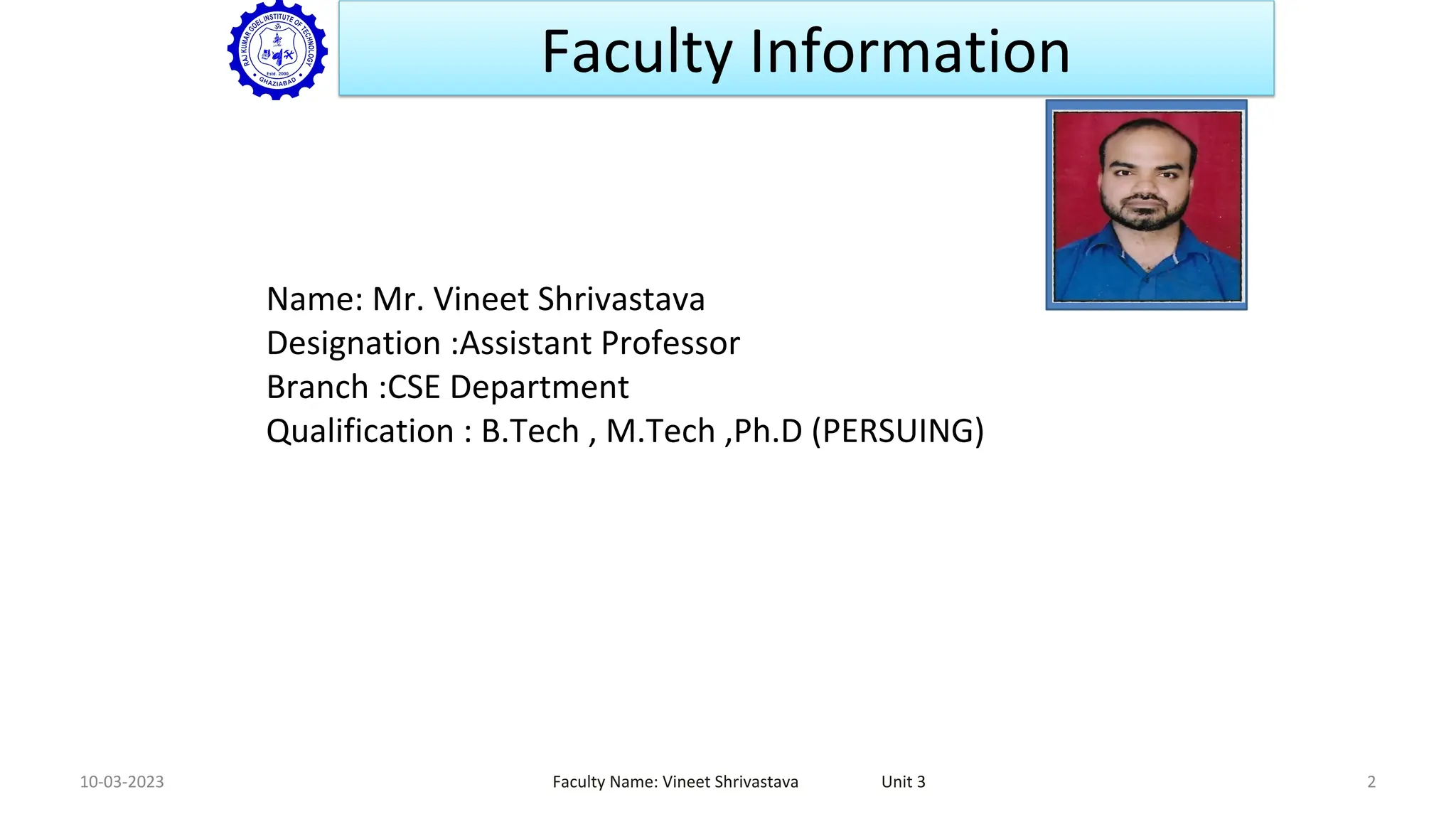 Faculty Information
10-03-2023 Faculty Name: Vineet Shrivastava Unit 3 2
Name: Mr. Vineet Shrivastava
Designation :Assistant Professor
Branch :CSE Department
Qualification : B.Tech , M.Tech ,Ph.D (PERSUING)
Faculty
Passport Size
photo
 