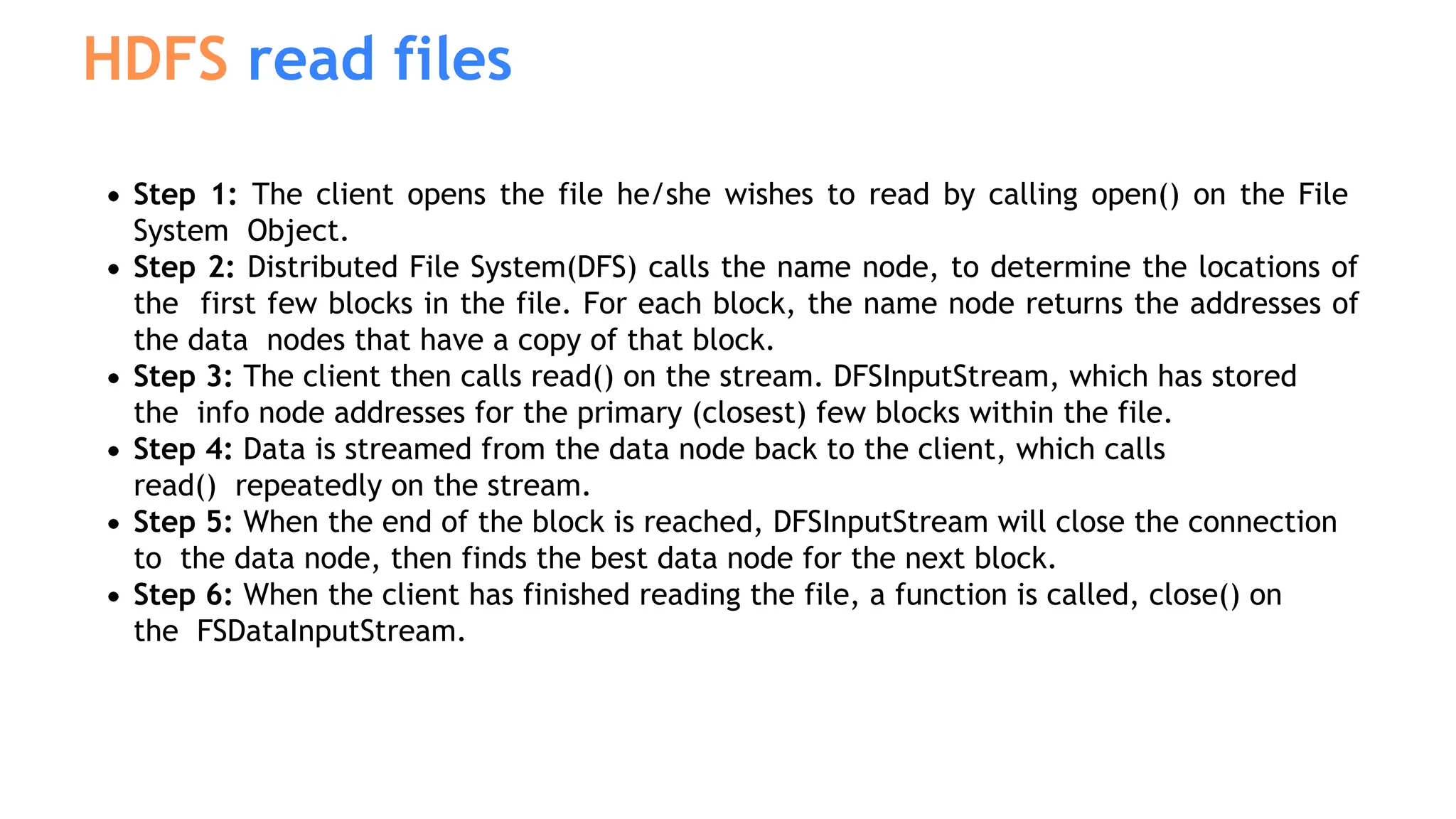 Step 1: The client opens the file he/she wishes to read by calling open() on the File
System Object.
Step 2: Distributed File System(DFS) calls the name node, to determine the locations of
the first few blocks in the file. For each block, the name node returns the addresses of
the data nodes that have a copy of that block.
Step 3: The client then calls read() on the stream. DFSInputStream, which has stored
the info node addresses for the primary (closest) few blocks within the file.
Step 4: Data is streamed from the data node back to the client, which calls
read() repeatedly on the stream.
Step 5: When the end of the block is reached, DFSInputStream will close the connection
to the data node, then finds the best data node for the next block.
Step 6: When the client has finished reading the file, a function is called, close() on
the FSDataInputStream.
HDFS read files
 