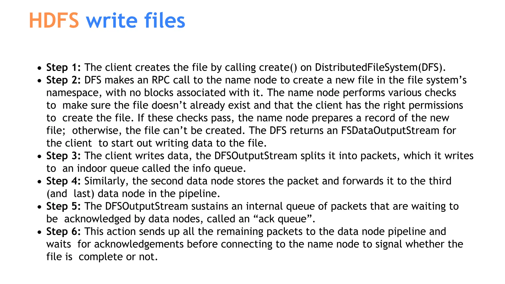 Step 1: The client creates the file by calling create() on DistributedFileSystem(DFS).
Step 2: DFS makes an RPC call to the name node to create a new file in the file system’s
namespace, with no blocks associated with it. The name node performs various checks
to make sure the file doesn’t already exist and that the client has the right permissions
to create the file. If these checks pass, the name node prepares a record of the new
file; otherwise, the file can’t be created. The DFS returns an FSDataOutputStream for
the client to start out writing data to the file.
Step 3: The client writes data, the DFSOutputStream splits it into packets, which it writes
to an indoor queue called the info queue.
Step 4: Similarly, the second data node stores the packet and forwards it to the third
(and last) data node in the pipeline.
Step 5: The DFSOutputStream sustains an internal queue of packets that are waiting to
be acknowledged by data nodes, called an “ack queue”.
Step 6: This action sends up all the remaining packets to the data node pipeline and
waits for acknowledgements before connecting to the name node to signal whether the
file is complete or not.
HDFS write files
 