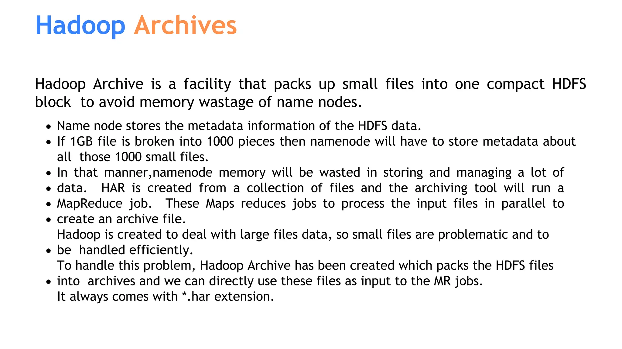 Hadoop Archives
Hadoop Archive is a facility that packs up small files into one compact HDFS
block to avoid memory wastage of name nodes.
Name node stores the metadata information of the HDFS data.
If 1GB file is broken into 1000 pieces then namenode will have to store metadata about
all those 1000 small files.
In that manner,namenode memory will be wasted in storing and managing a lot of
data. HAR is created from a collection of files and the archiving tool will run a
MapReduce job. These Maps reduces jobs to process the input files in parallel to
create an archive file.
Hadoop is created to deal with large files data, so small files are problematic and to
be handled efficiently.
To handle this problem, Hadoop Archive has been created which packs the HDFS files
into archives and we can directly use these files as input to the MR jobs.
It always comes with *.har extension.
 