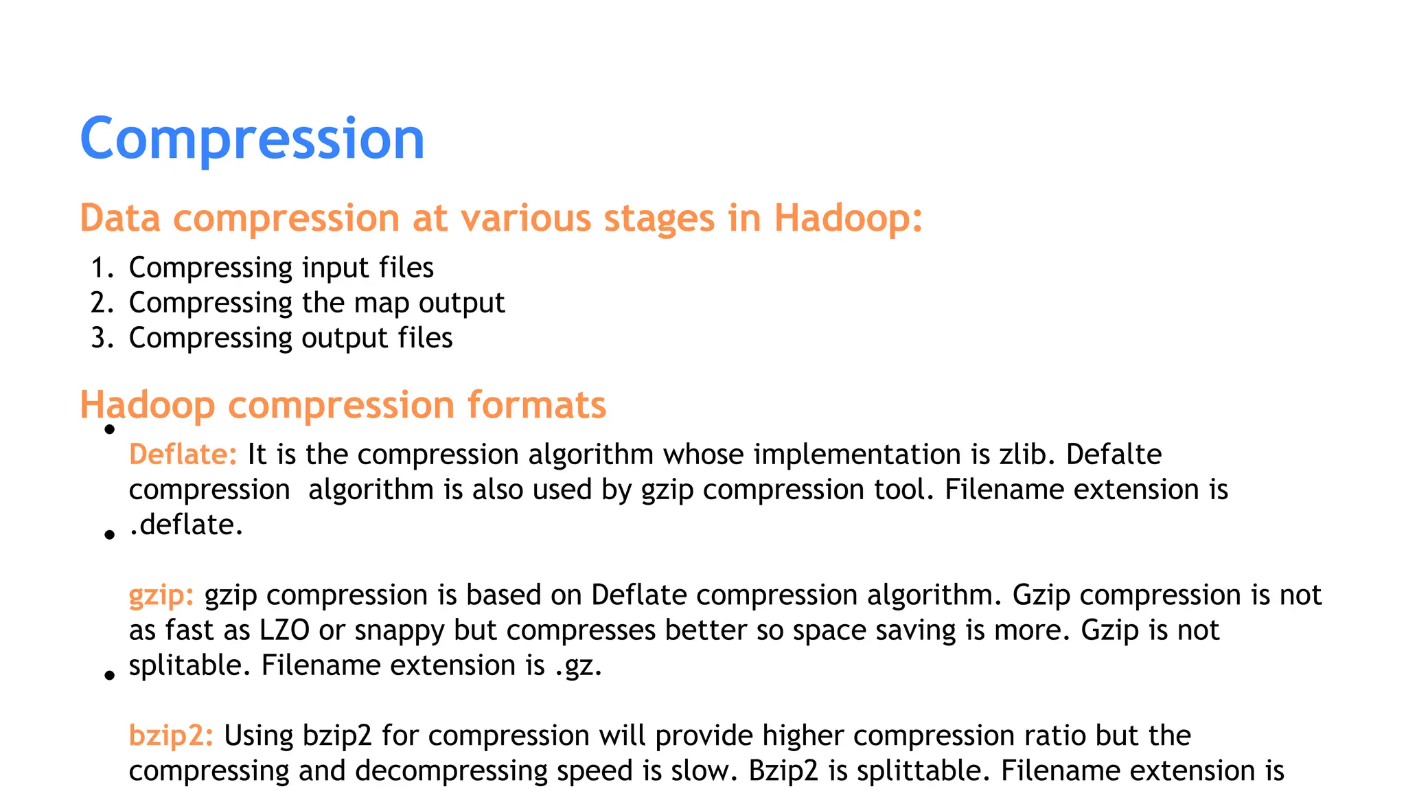 Compression
Data compression at various stages in Hadoop:
1. Compressing input files
2. Compressing the map output
3. Compressing output files
Hadoop compression formats
Deflate: It is the compression algorithm whose implementation is zlib. Defalte
compression algorithm is also used by gzip compression tool. Filename extension is
.deflate.
gzip: gzip compression is based on Deflate compression algorithm. Gzip compression is not
as fast as LZO or snappy but compresses better so space saving is more. Gzip is not
splitable. Filename extension is .gz.
bzip2: Using bzip2 for compression will provide higher compression ratio but the
compressing and decompressing speed is slow. Bzip2 is splittable. Filename extension is
 