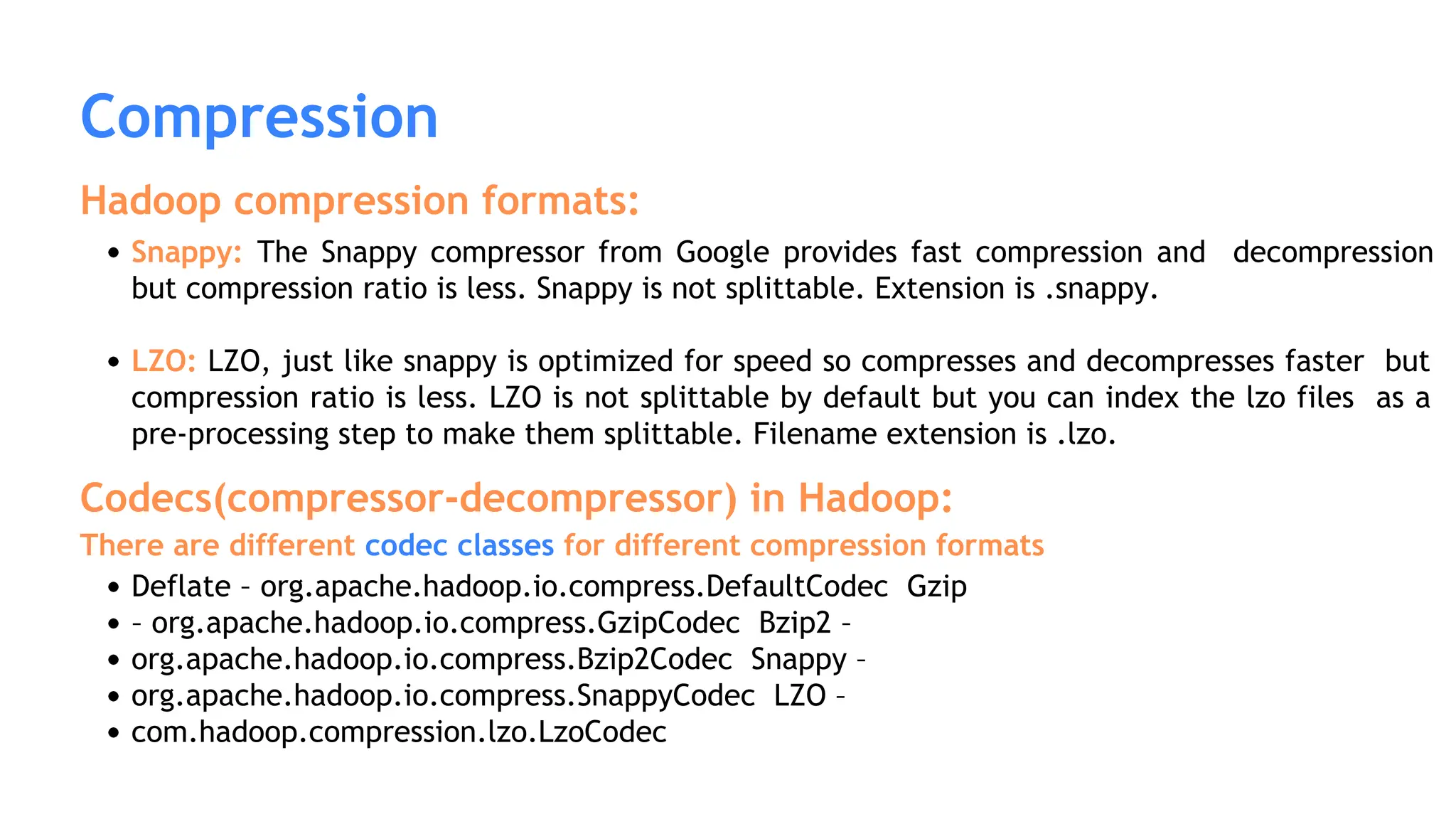 Compression
Hadoop compression formats:
Snappy: The Snappy compressor from Google provides fast compression and decompression
but compression ratio is less. Snappy is not splittable. Extension is .snappy.
LZO: LZO, just like snappy is optimized for speed so compresses and decompresses faster but
compression ratio is less. LZO is not splittable by default but you can index the lzo files as a
pre-processing step to make them splittable. Filename extension is .lzo.
Codecs(compressor-decompressor) in Hadoop:
There are different codec classes for different compression formats
Deflate – org.apache.hadoop.io.compress.DefaultCodec Gzip
– org.apache.hadoop.io.compress.GzipCodec Bzip2 –
org.apache.hadoop.io.compress.Bzip2Codec Snappy –
org.apache.hadoop.io.compress.SnappyCodec LZO –
com.hadoop.compression.lzo.LzoCodec
 