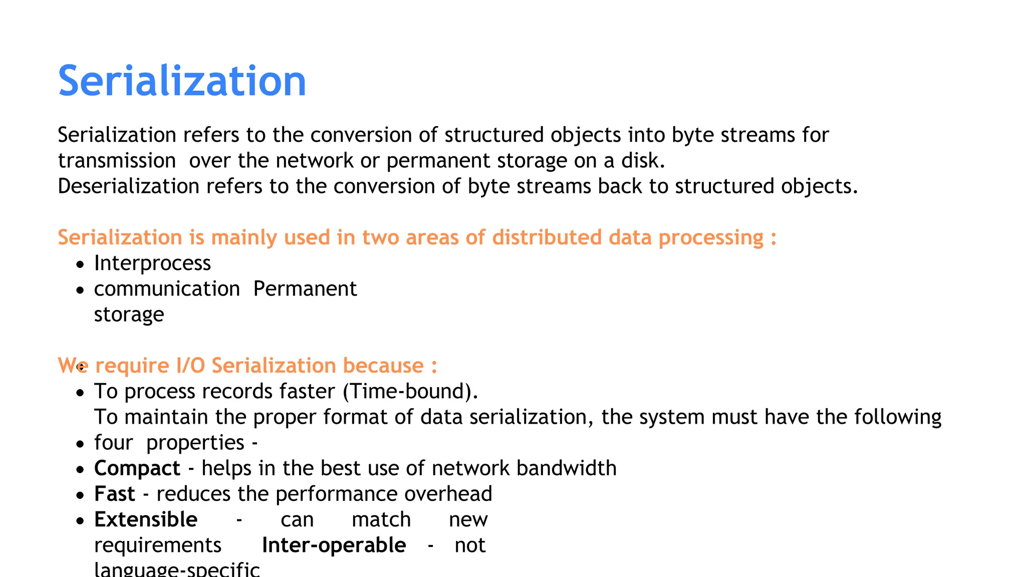 Serialization refers to the conversion of structured objects into byte streams for
transmission over the network or permanent storage on a disk.
Deserialization refers to the conversion of byte streams back to structured objects.
Serialization is mainly used in two areas of distributed data processing :
Interprocess
communication Permanent
storage
We require I/O Serialization because :
To process records faster (Time-bound).
To maintain the proper format of data serialization, the system must have the following
four properties -
Compact - helps in the best use of network bandwidth
Fast - reduces the performance overhead
Extensible - can match new
requirements Inter-operable - not
Serialization
 