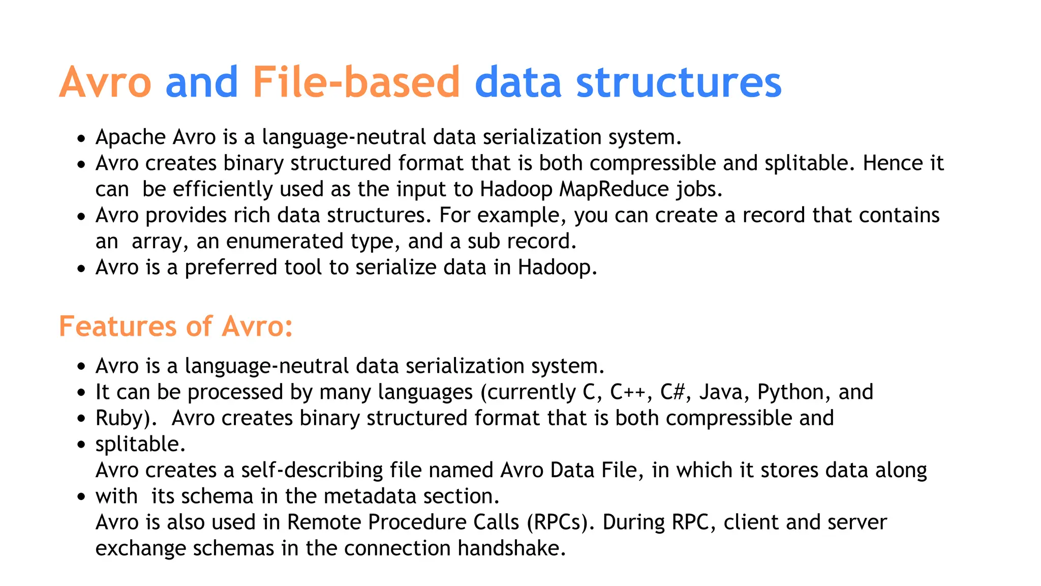 Avro and File-based data structures
Apache Avro is a language-neutral data serialization system.
Avro creates binary structured format that is both compressible and splitable. Hence it
can be efficiently used as the input to Hadoop MapReduce jobs.
Avro provides rich data structures. For example, you can create a record that contains
an array, an enumerated type, and a sub record.
Avro is a preferred tool to serialize data in Hadoop.
Features of Avro:
Avro is a language-neutral data serialization system.
It can be processed by many languages (currently C, C++, C#, Java, Python, and
Ruby). Avro creates binary structured format that is both compressible and
splitable.
Avro creates a self-describing file named Avro Data File, in which it stores data along
with its schema in the metadata section.
Avro is also used in Remote Procedure Calls (RPCs). During RPC, client and server
exchange schemas in the connection handshake.
 