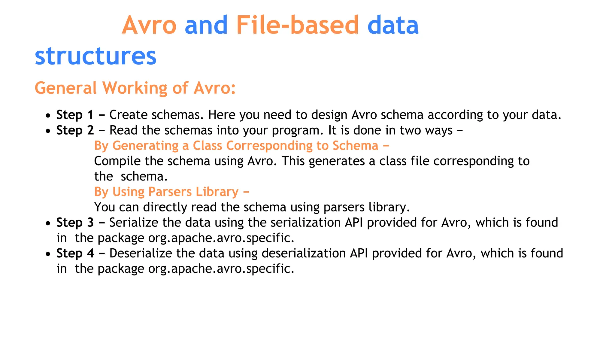 General Working of Avro:
Step 1 − Create schemas. Here you need to design Avro schema according to your data.
Step 2 − Read the schemas into your program. It is done in two ways −
By Generating a Class Corresponding to Schema −
Compile the schema using Avro. This generates a class file corresponding to
the schema.
By Using Parsers Library −
You can directly read the schema using parsers library.
Step 3 − Serialize the data using the serialization API provided for Avro, which is found
in the package org.apache.avro.specific.
Step 4 − Deserialize the data using deserialization API provided for Avro, which is found
in the package org.apache.avro.specific.
Avro and File-based data
structures
 