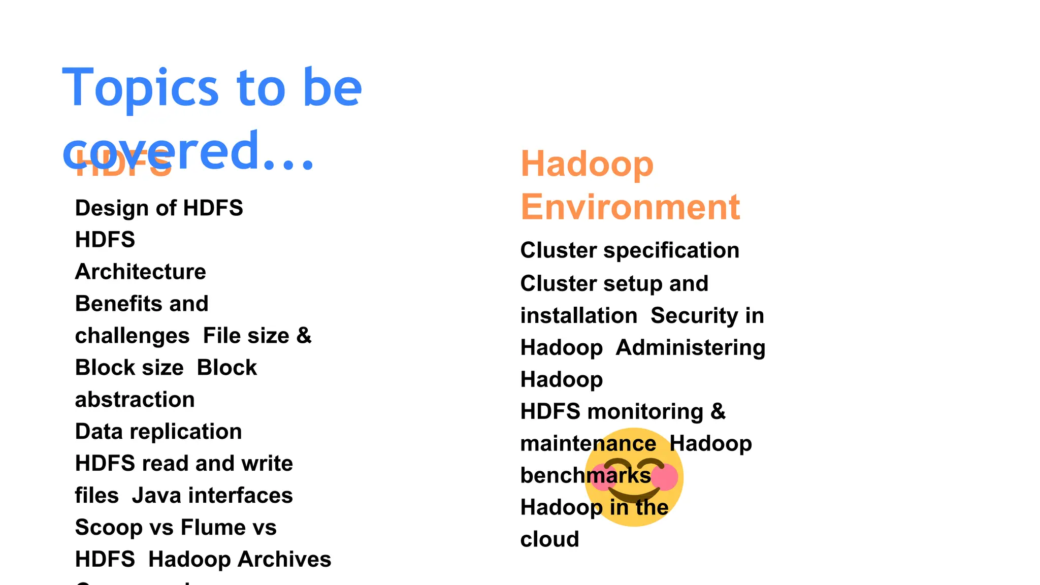 HDFS
Design of HDFS
HDFS
Architecture
Benefits and
challenges File size &
Block size Block
abstraction
Data replication
HDFS read and write
files Java interfaces
Scoop vs Flume vs
HDFS Hadoop Archives
Topics to be
covered... Hadoop
Environment
Cluster specification
Cluster setup and
installation Security in
Hadoop Administering
Hadoop
HDFS monitoring &
maintenance Hadoop
benchmarks
Hadoop in the
cloud
 