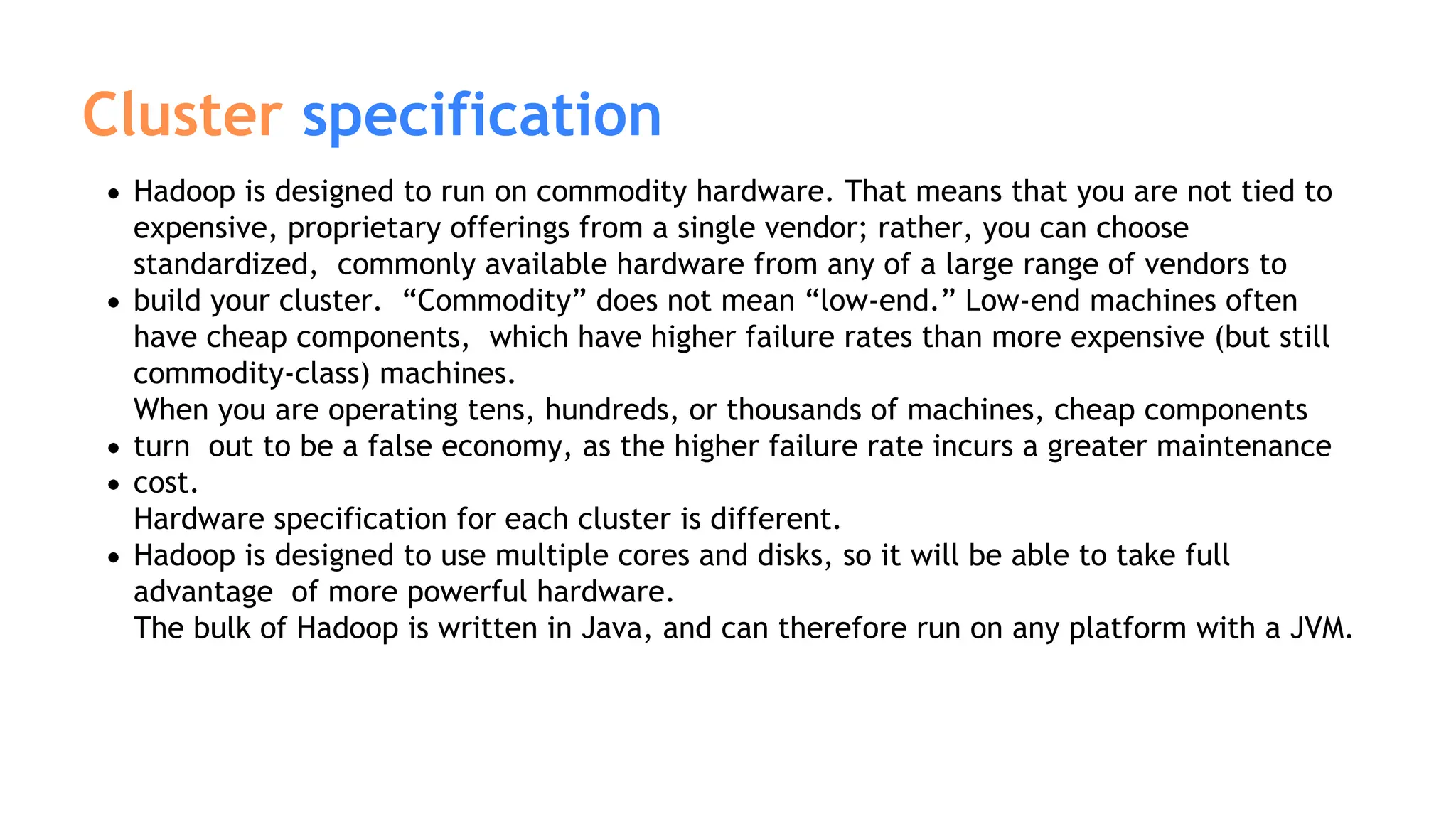 Hadoop is designed to run on commodity hardware. That means that you are not tied to
expensive, proprietary offerings from a single vendor; rather, you can choose
standardized, commonly available hardware from any of a large range of vendors to
build your cluster. “Commodity” does not mean “low-end.” Low-end machines often
have cheap components, which have higher failure rates than more expensive (but still
commodity-class) machines.
When you are operating tens, hundreds, or thousands of machines, cheap components
turn out to be a false economy, as the higher failure rate incurs a greater maintenance
cost.
Hardware specification for each cluster is different.
Hadoop is designed to use multiple cores and disks, so it will be able to take full
advantage of more powerful hardware.
The bulk of Hadoop is written in Java, and can therefore run on any platform with a JVM.
Cluster specification
 
