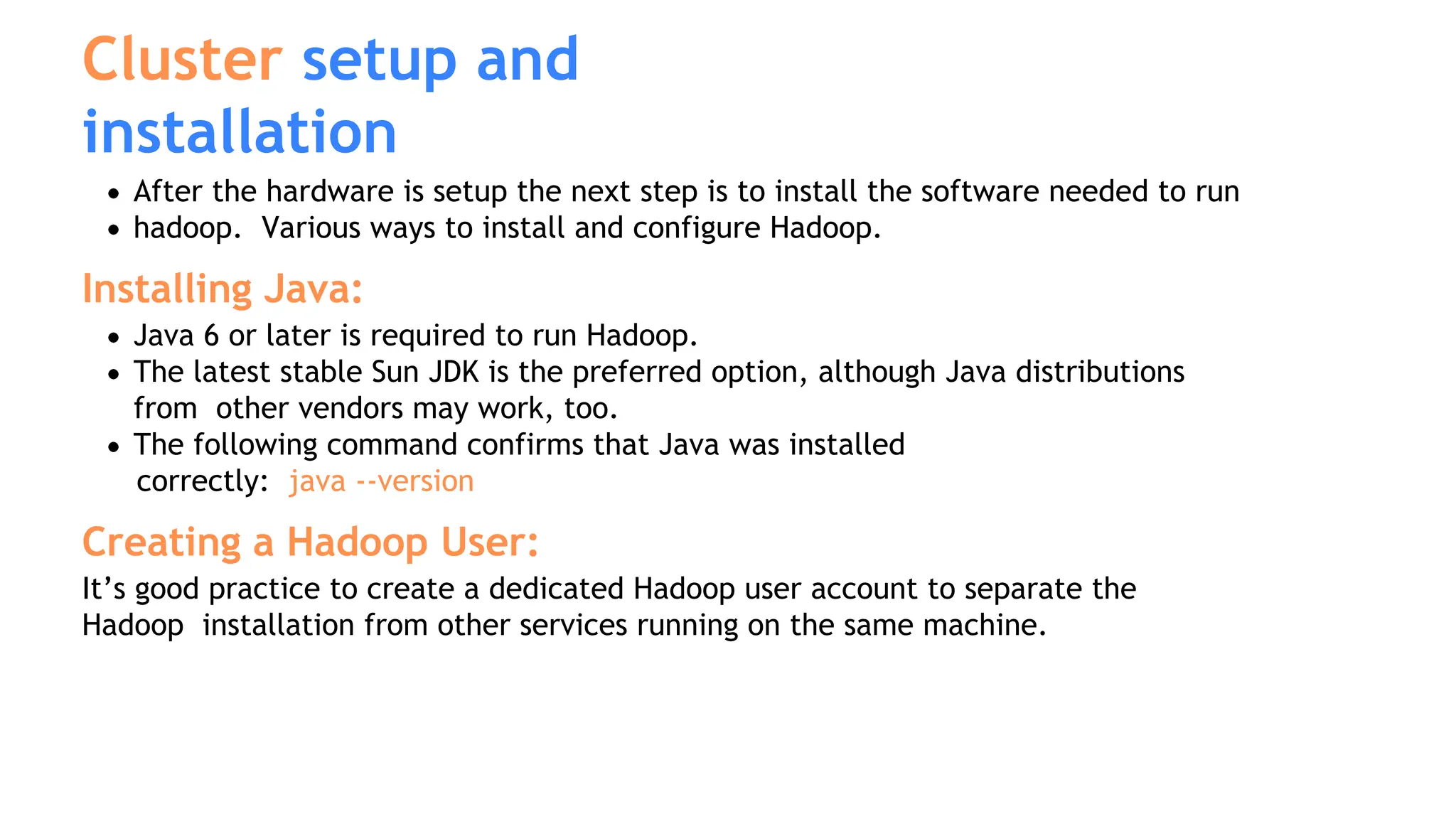 Cluster setup and
installation
After the hardware is setup the next step is to install the software needed to run
hadoop. Various ways to install and configure Hadoop.
Installing Java:
Java 6 or later is required to run Hadoop.
The latest stable Sun JDK is the preferred option, although Java distributions
from other vendors may work, too.
The following command confirms that Java was installed
correctly: java --version
Creating a Hadoop User:
It’s good practice to create a dedicated Hadoop user account to separate the
Hadoop installation from other services running on the same machine.
 
