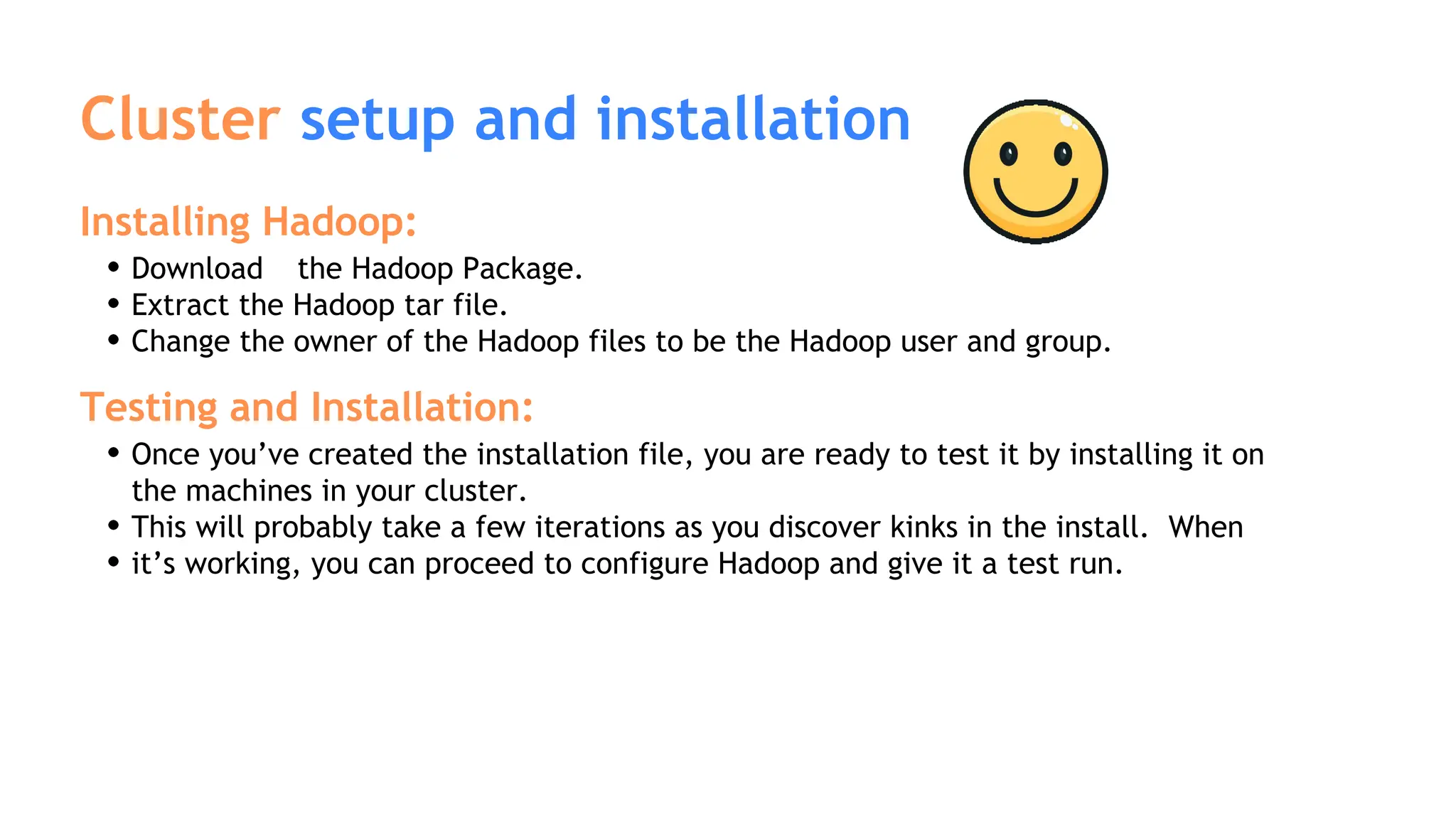 Cluster setup and installation
Installing Hadoop:
Download the Hadoop Package.
Extract the Hadoop tar file.
Change the owner of the Hadoop files to be the Hadoop user and group.
Testing and Installation:
Once you’ve created the installation file, you are ready to test it by installing it on
the machines in your cluster.
This will probably take a few iterations as you discover kinks in the install. When
it’s working, you can proceed to configure Hadoop and give it a test run.
 