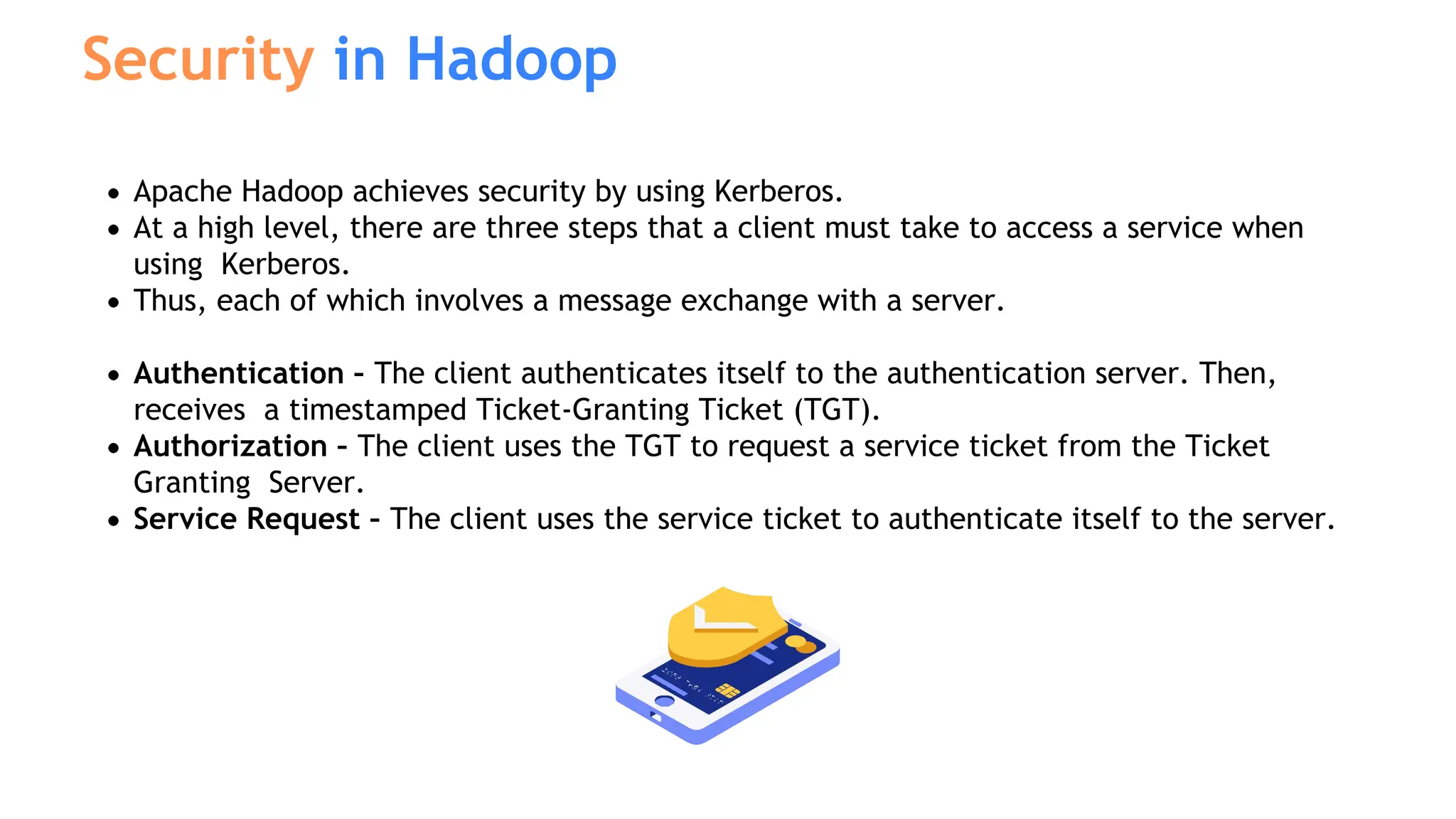 Apache Hadoop achieves security by using Kerberos.
At a high level, there are three steps that a client must take to access a service when
using Kerberos.
Thus, each of which involves a message exchange with a server.
Authentication – The client authenticates itself to the authentication server. Then,
receives a timestamped Ticket-Granting Ticket (TGT).
Authorization – The client uses the TGT to request a service ticket from the Ticket
Granting Server.
Service Request – The client uses the service ticket to authenticate itself to the server.
Security in Hadoop
 