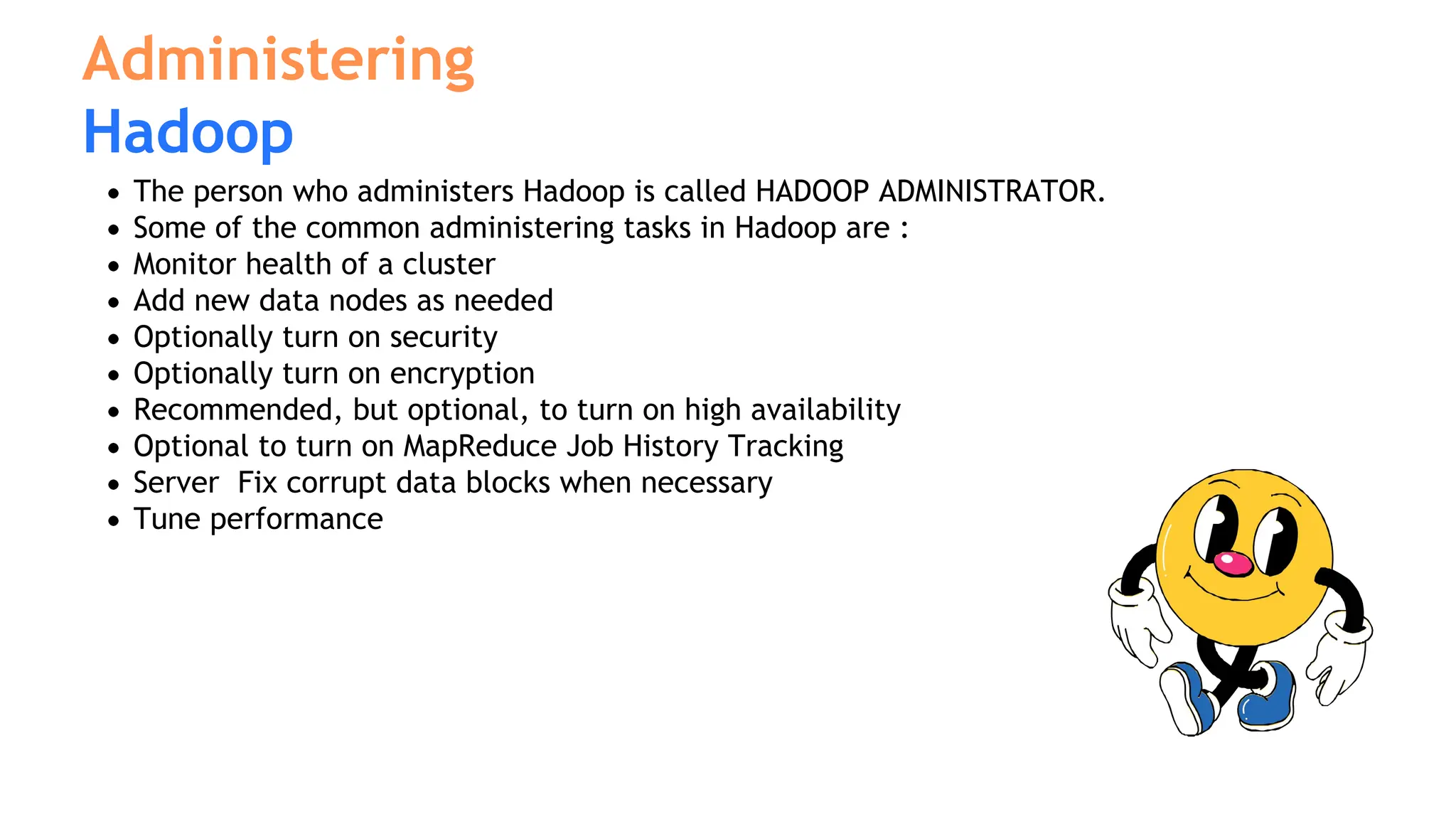 The person who administers Hadoop is called HADOOP ADMINISTRATOR.
Some of the common administering tasks in Hadoop are :
Monitor health of a cluster
Add new data nodes as needed
Optionally turn on security
Optionally turn on encryption
Recommended, but optional, to turn on high availability
Optional to turn on MapReduce Job History Tracking
Server Fix corrupt data blocks when necessary
Tune performance
Administering
Hadoop
 