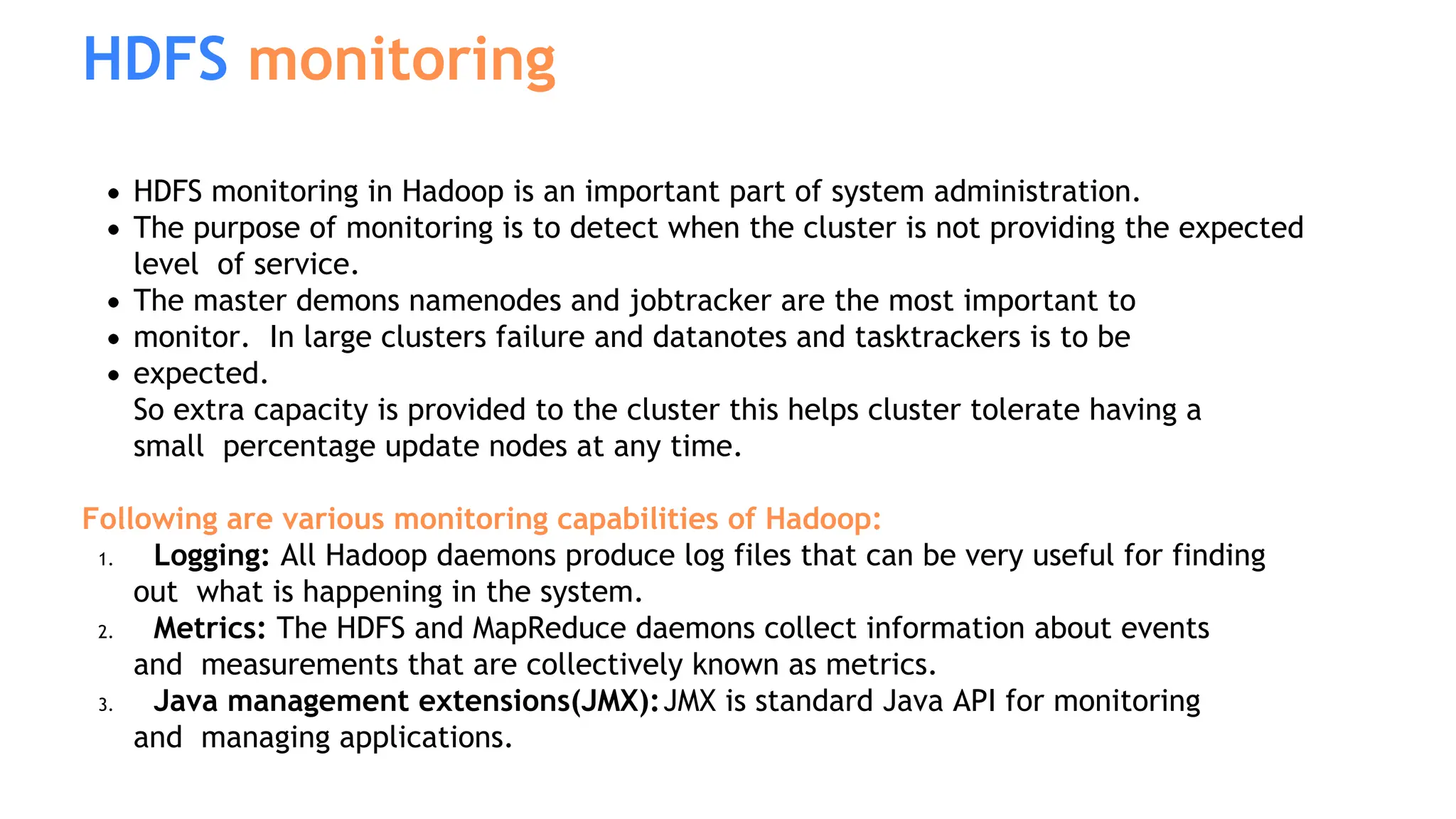HDFS monitoring in Hadoop is an important part of system administration.
The purpose of monitoring is to detect when the cluster is not providing the expected
level of service.
The master demons namenodes and jobtracker are the most important to
monitor. In large clusters failure and datanotes and tasktrackers is to be
expected.
So extra capacity is provided to the cluster this helps cluster tolerate having a
small percentage update nodes at any time.
Following are various monitoring capabilities of Hadoop:
1. Logging: All Hadoop daemons produce log files that can be very useful for finding
out what is happening in the system.
2. Metrics: The HDFS and MapReduce daemons collect information about events
and measurements that are collectively known as metrics.
3. Java management extensions(JMX):JMX is standard Java API for monitoring
and managing applications.
HDFS monitoring
 