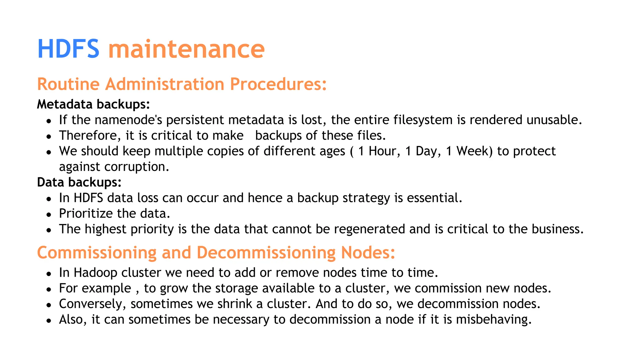 HDFS maintenance
Routine Administration Procedures:
Metadata backups:
If the namenode's persistent metadata is lost, the entire filesystem is rendered unusable.
Therefore, it is critical to make backups of these files.
We should keep multiple copies of different ages ( 1 Hour, 1 Day, 1 Week) to protect
against corruption.
Data backups:
In HDFS data loss can occur and hence a backup strategy is essential.
Prioritize the data.
The highest priority is the data that cannot be regenerated and is critical to the business.
Commissioning and Decommissioning Nodes:
In Hadoop cluster we need to add or remove nodes time to time.
For example , to grow the storage available to a cluster, we commission new nodes.
Conversely, sometimes we shrink a cluster. And to do so, we decommission nodes.
Also, it can sometimes be necessary to decommission a node if it is misbehaving.
 