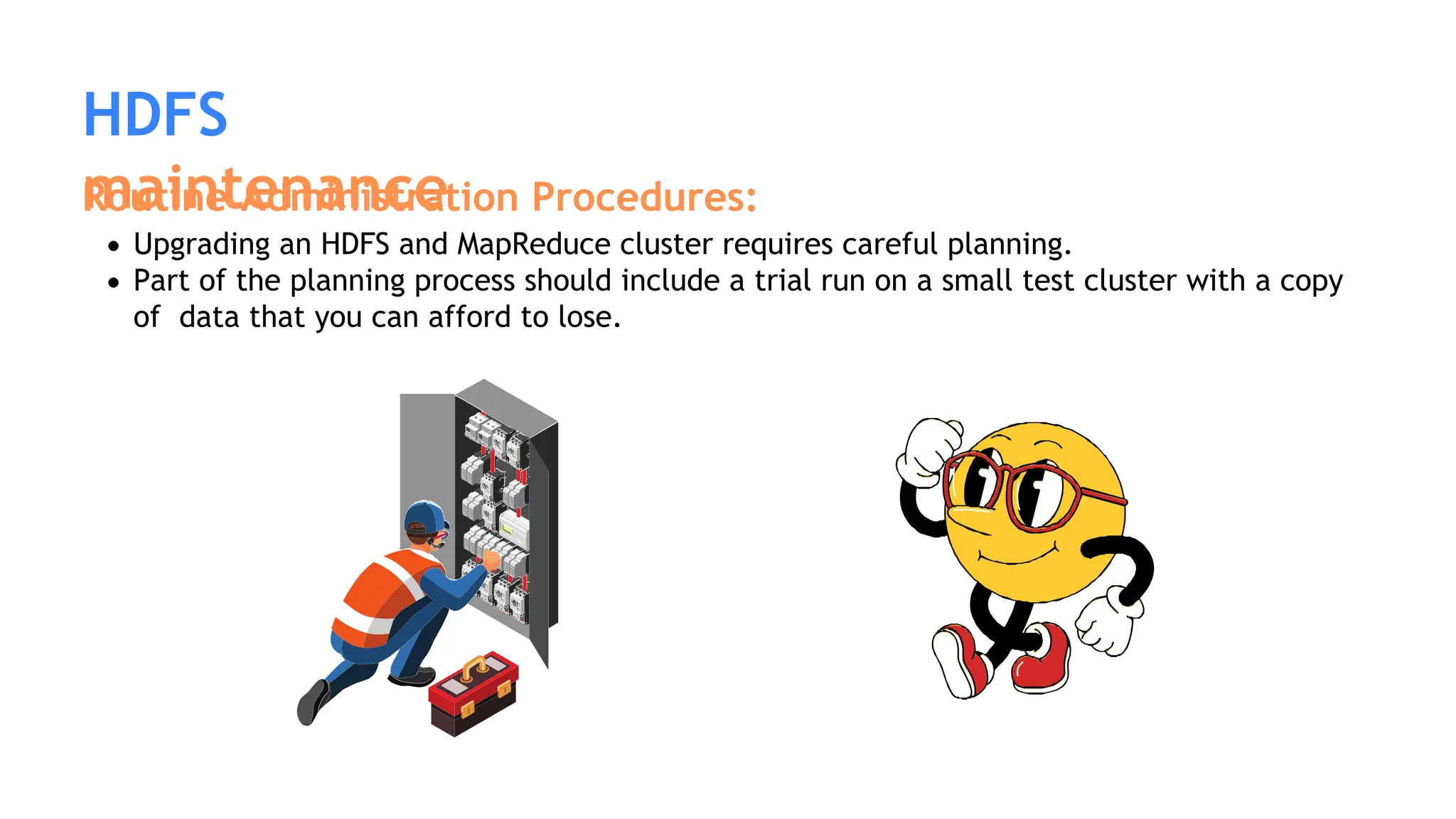 HDFS
maintenance
Routine Administration Procedures:
Upgrading an HDFS and MapReduce cluster requires careful planning.
Part of the planning process should include a trial run on a small test cluster with a copy
of data that you can afford to lose.
 