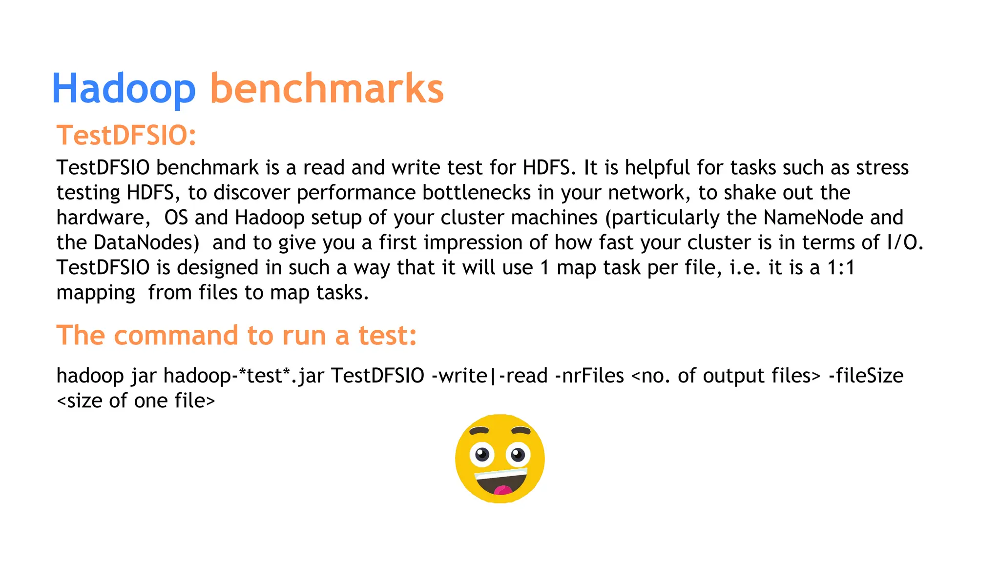 Hadoop benchmarks
TestDFSIO:
TestDFSIO benchmark is a read and write test for HDFS. It is helpful for tasks such as stress
testing HDFS, to discover performance bottlenecks in your network, to shake out the
hardware, OS and Hadoop setup of your cluster machines (particularly the NameNode and
the DataNodes) and to give you a first impression of how fast your cluster is in terms of I/O.
TestDFSIO is designed in such a way that it will use 1 map task per file, i.e. it is a 1:1
mapping from files to map tasks.
The command to run a test:
hadoop jar hadoop-*test*.jar TestDFSIO -write|-read -nrFiles <no. of output files> -fileSize
<size of one file>
 