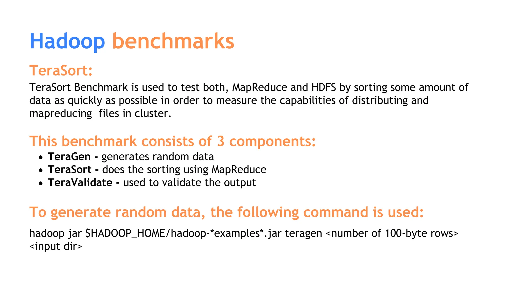 Hadoop benchmarks
TeraSort:
TeraSort Benchmark is used to test both, MapReduce and HDFS by sorting some amount of
data as quickly as possible in order to measure the capabilities of distributing and
mapreducing files in cluster.
This benchmark consists of 3 components:
TeraGen - generates random data
TeraSort - does the sorting using MapReduce
TeraValidate - used to validate the output
To generate random data, the following command is used:
hadoop jar $HADOOP_HOME/hadoop-*examples*.jar teragen <number of 100-byte rows>
<input dir>
 