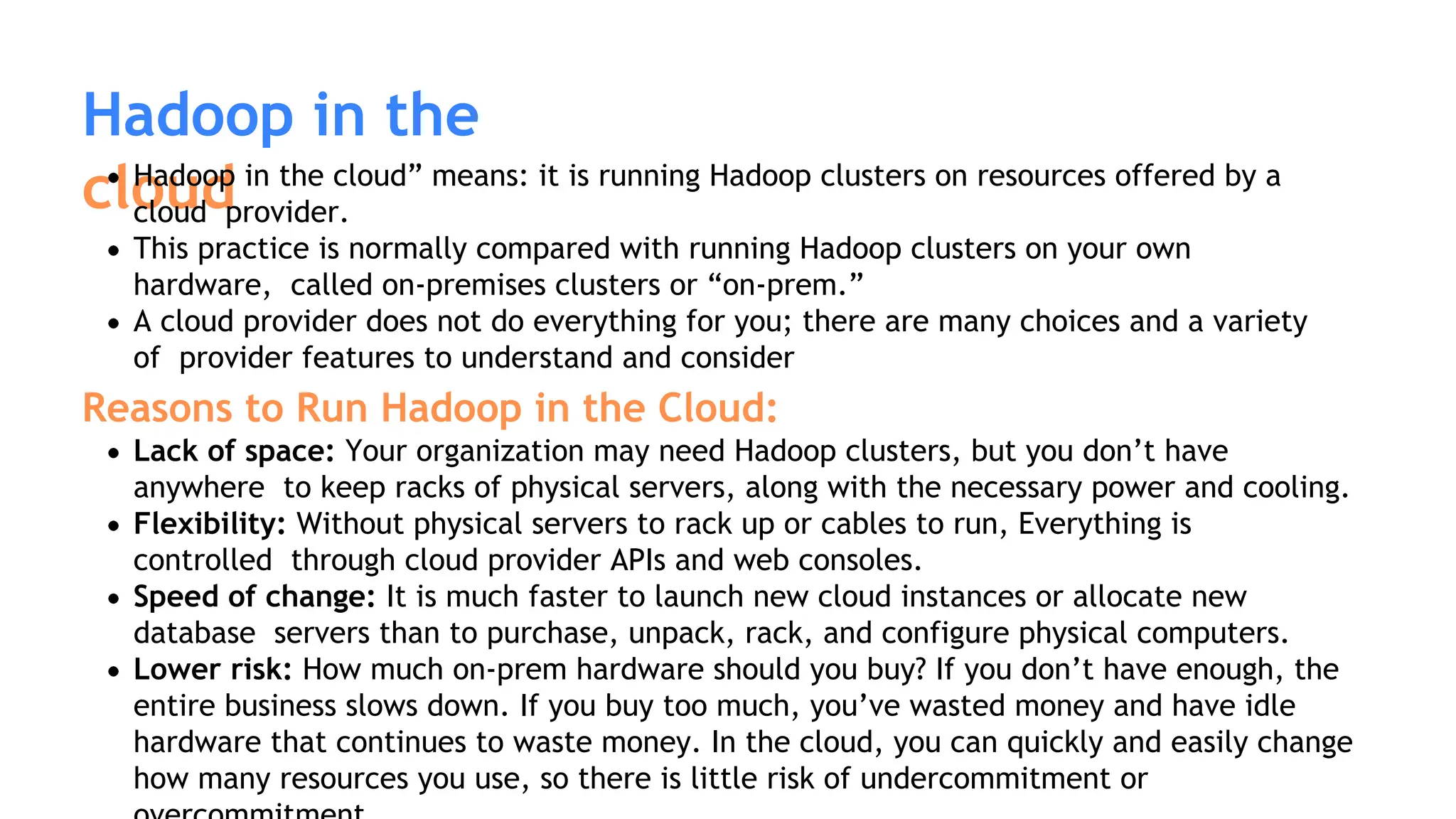 Hadoop in the
cloud
Hadoop in the cloud” means: it is running Hadoop clusters on resources offered by a
cloud provider.
This practice is normally compared with running Hadoop clusters on your own
hardware, called on-premises clusters or “on-prem.”
A cloud provider does not do everything for you; there are many choices and a variety
of provider features to understand and consider
Reasons to Run Hadoop in the Cloud:
Lack of space: Your organization may need Hadoop clusters, but you don’t have
anywhere to keep racks of physical servers, along with the necessary power and cooling.
Flexibility: Without physical servers to rack up or cables to run, Everything is
controlled through cloud provider APIs and web consoles.
Speed of change: It is much faster to launch new cloud instances or allocate new
database servers than to purchase, unpack, rack, and configure physical computers.
Lower risk: How much on-prem hardware should you buy? If you don’t have enough, the
entire business slows down. If you buy too much, you’ve wasted money and have idle
hardware that continues to waste money. In the cloud, you can quickly and easily change
how many resources you use, so there is little risk of undercommitment or
 