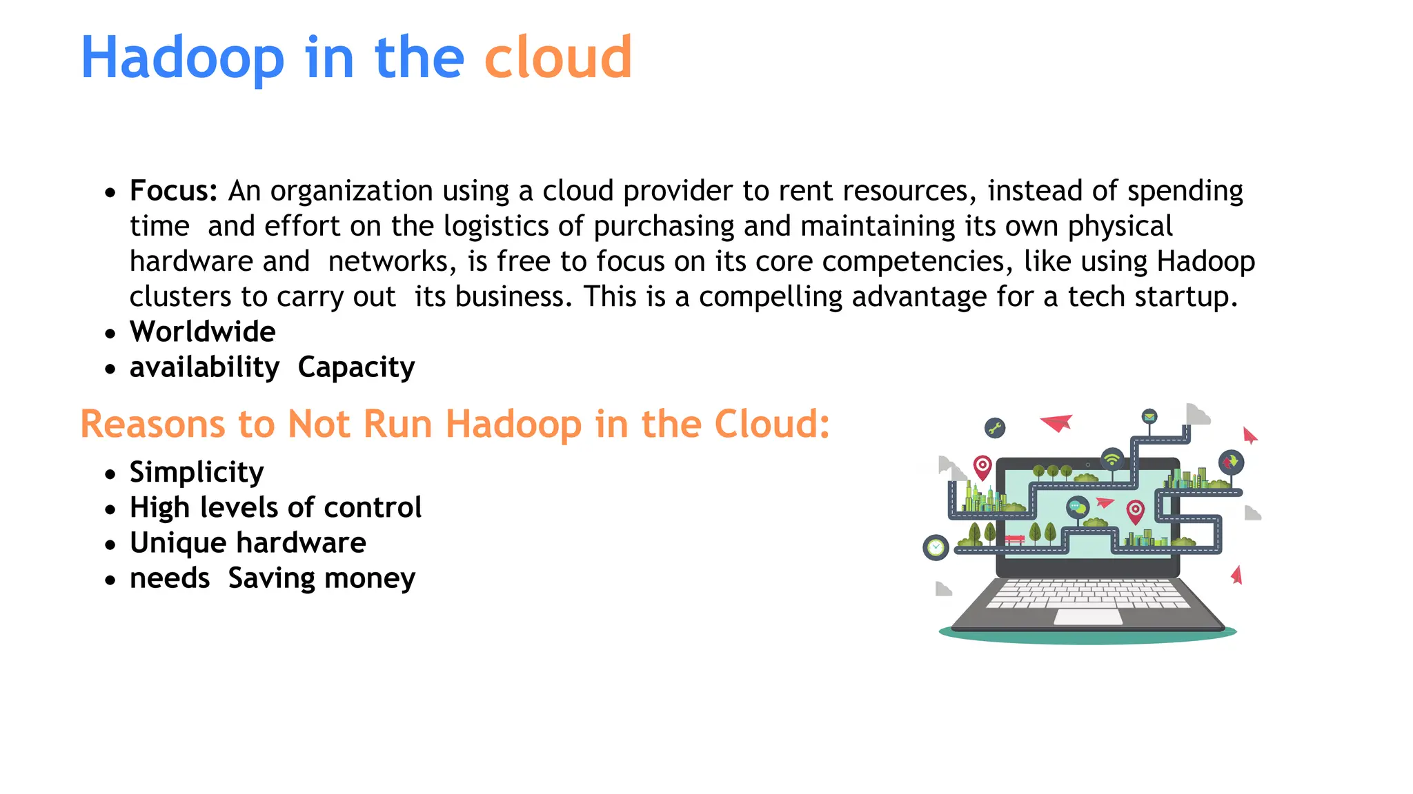 Hadoop in the cloud
Focus: An organization using a cloud provider to rent resources, instead of spending
time and effort on the logistics of purchasing and maintaining its own physical
hardware and networks, is free to focus on its core competencies, like using Hadoop
clusters to carry out its business. This is a compelling advantage for a tech startup.
Worldwide
availability Capacity
Reasons to Not Run Hadoop in the Cloud:
Simplicity
High levels of control
Unique hardware
needs Saving money
 