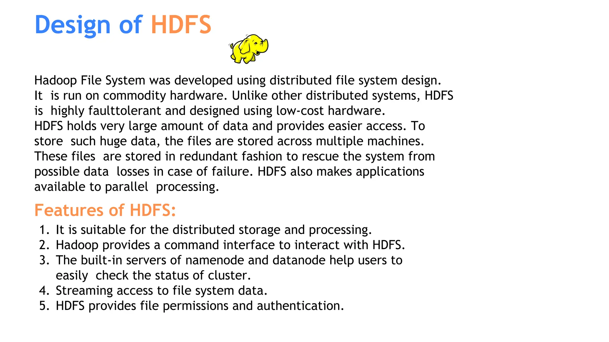 Hadoop File System was developed using distributed file system design.
It is run on commodity hardware. Unlike other distributed systems, HDFS
is highly faulttolerant and designed using low-cost hardware.
HDFS holds very large amount of data and provides easier access. To
store such huge data, the files are stored across multiple machines.
These files are stored in redundant fashion to rescue the system from
possible data losses in case of failure. HDFS also makes applications
available to parallel processing.
Features of HDFS:
1. It is suitable for the distributed storage and processing.
2. Hadoop provides a command interface to interact with HDFS.
3. The built-in servers of namenode and datanode help users to
easily check the status of cluster.
4. Streaming access to file system data.
5. HDFS provides file permissions and authentication.
Design of HDFS
 