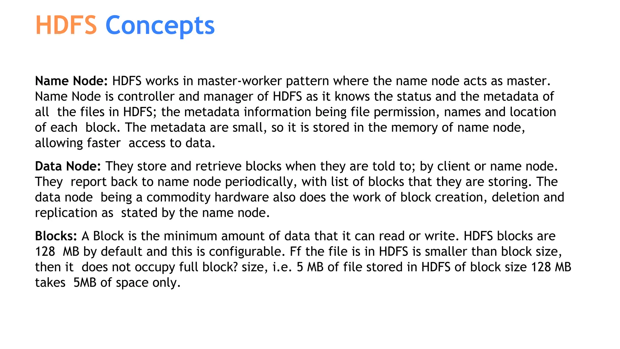 Name Node: HDFS works in master-worker pattern where the name node acts as master.
Name Node is controller and manager of HDFS as it knows the status and the metadata of
all the files in HDFS; the metadata information being file permission, names and location
of each block. The metadata are small, so it is stored in the memory of name node,
allowing faster access to data.
Data Node: They store and retrieve blocks when they are told to; by client or name node.
They report back to name node periodically, with list of blocks that they are storing. The
data node being a commodity hardware also does the work of block creation, deletion and
replication as stated by the name node.
Blocks: A Block is the minimum amount of data that it can read or write. HDFS blocks are
128 MB by default and this is configurable. Ff the file is in HDFS is smaller than block size,
then it does not occupy full block? size, i.e. 5 MB of file stored in HDFS of block size 128 MB
takes 5MB of space only.
HDFS Concepts
 