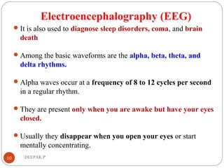 Electroencephalography (EEG)
It is also used to diagnose sleep disorders, coma, and brain
death
Among the basic waveforms are the alpha, beta, theta, and
delta rhythms.
Alpha waves occur at a frequency of 8 to 12 cycles per second
in a regular rhythm.
They are present only when you are awake but have your eyes
closed.
Usually they disappear when you open your eyes or start
mentally concentrating.
10 DEEPAK.P
 