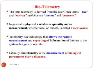 Bio-Telemetry
The term telemetry is derived from the two Greek terms: “tele”
and “metron”, which mean “remote” and “measure”.
In general, a physical variable or quantity under
measurement, whether local or remote, is called a measurand.
Telemetry is a technology that allows the remote
measurement and reporting of information of interest to the
system designer or operator.
Literally, biotelemetry is the measurement of biological
parameters over a distance.
104 DEEPAK.P
 
