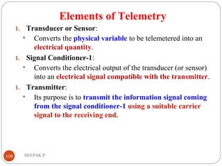 Elements of Telemetry
1. Transducer or Sensor:
• Converts the physical variable to be telemetered into an
electrical quantity.
1. Signal Conditioner-1:
• Converts the electrical output of the transducer (or sensor)
into an electrical signal compatible with the transmitter.
1. Transmitter:
• Its purpose is to transmit the information signal coming
from the signal conditioner-1 using a suitable carrier
signal to the receiving end.
108 DEEPAK.P
 
