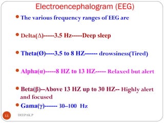 Electroencephalogram (EEG)
11 DEEPAK.P
The various frequency ranges of EEG are
Delta(∆)-----3.5 Hz-----Deep sleep
Theta(Ø)----3.5 to 8 HZ------ drowsiness(Tired)
Alpha(α)-----8 HZ to 13 HZ----- Relaxed but alert
Beta(β)--Above 13 HZ up to 30 HZ-- Highly alert
and focused
Gama(γ)------ 30–100 Hz
 