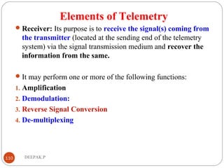 Elements of Telemetry
Receiver: Its purpose is to receive the signal(s) coming from
the transmitter (located at the sending end of the telemetry
system) via the signal transmission medium and recover the
information from the same.
It may perform one or more of the following functions:
1. Amplification
2. Demodulation:
3. Reverse Signal Conversion
4. De-multiplexing
110 DEEPAK.P
 