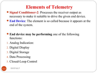 Elements of Telemetry
Signal Conditioner-2: Processes the receiver output as
necessary to make it suitable to drive the given end device.
End Device: The element is so called because it appears at the
end of the system.
End device may be performing one of the following
functions:
1. Analog Indication:
2. Digital Display
3. Digital Storage
4. Data Processing
5. Closed-Loop Control
111 DEEPAK.P
 